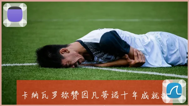 卡纳瓦罗称赞因凡蒂诺十年成就批评不认可者缺乏诚实