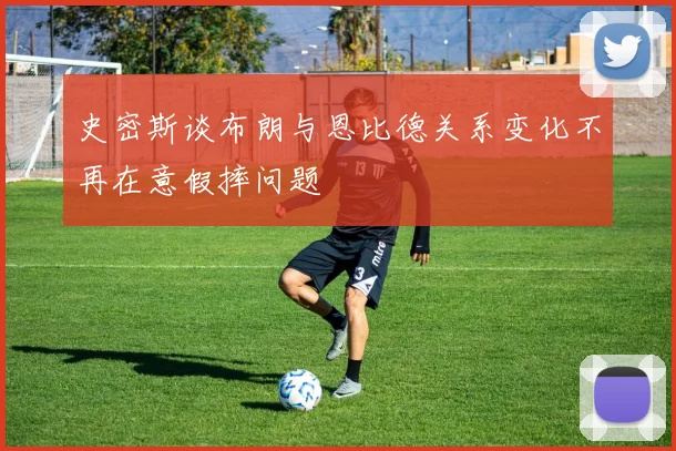 史密斯谈布朗与恩比德关系变化不再在意假摔问题