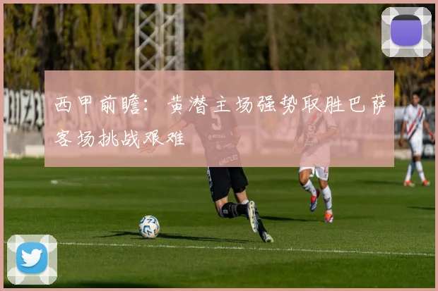 西甲前瞻：黄潜主场强势取胜巴萨客场挑战艰难
