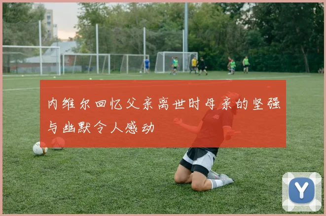 内维尔回忆父亲离世时母亲的坚强与幽默令人感动