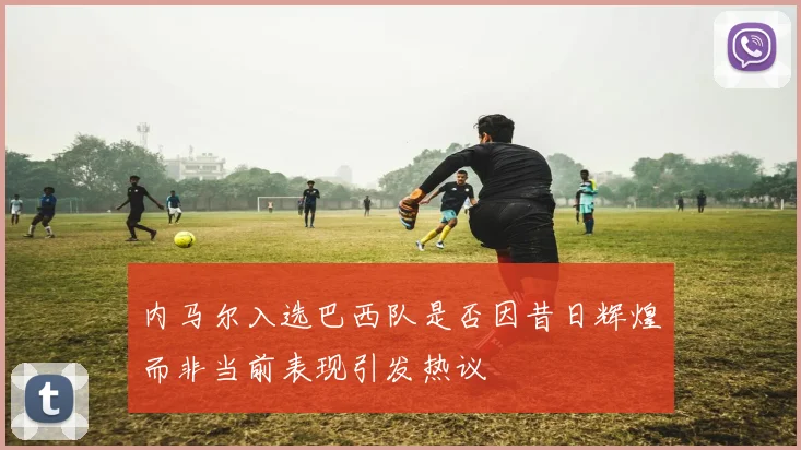 内马尔入选巴西队是否因昔日辉煌而非当前表现引发热议