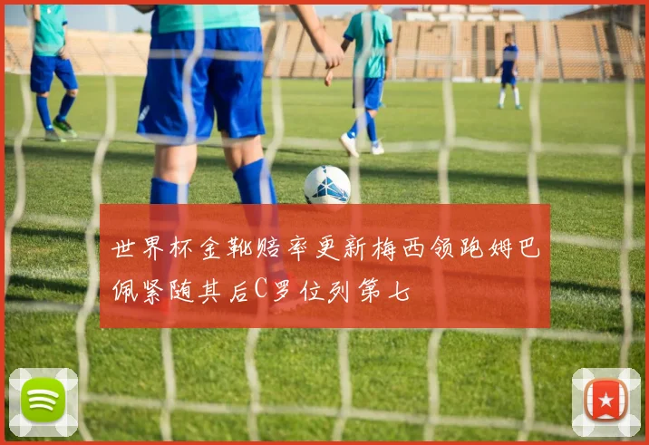 世界杯金靴赔率更新梅西领跑姆巴佩紧随其后C罗位列第七