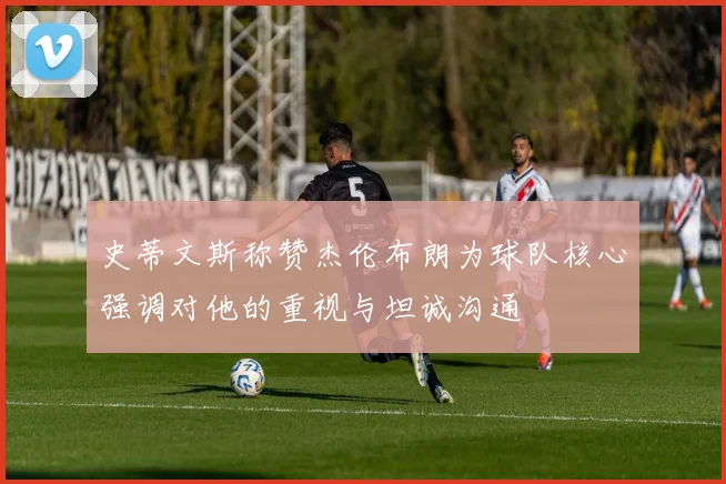史蒂文斯称赞杰伦布朗为球队核心强调对他的重视与坦诚沟通