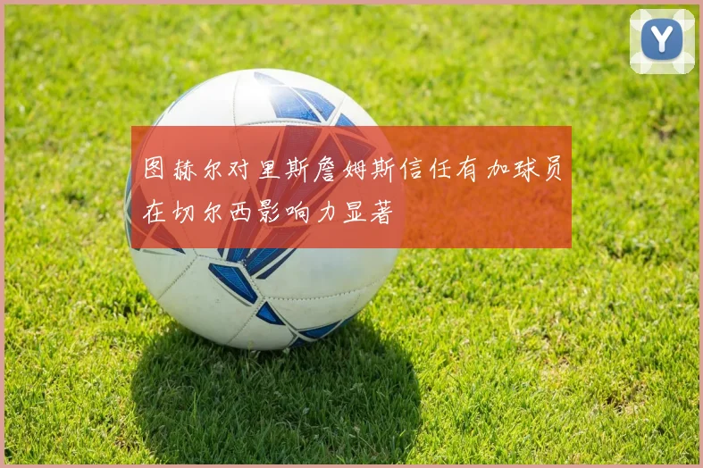 图赫尔对里斯詹姆斯信任有加球员在切尔西影响力显著