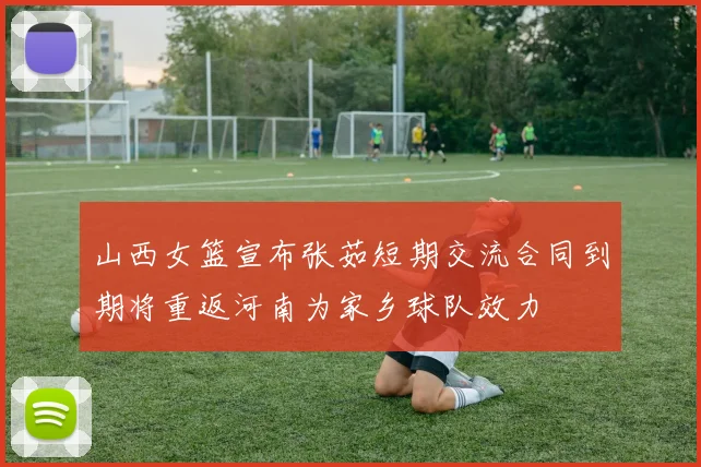 山西女篮宣布张茹短期交流合同到期将重返河南为家乡球队效力