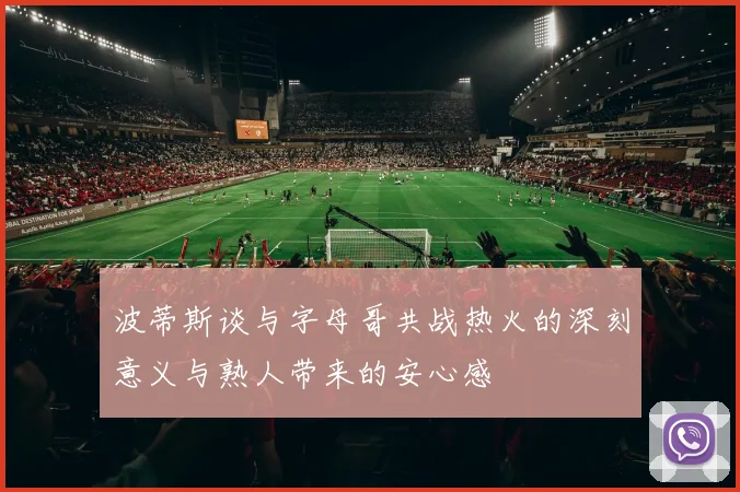 波蒂斯谈与字母哥共战热火的深刻意义与熟人带来的安心感