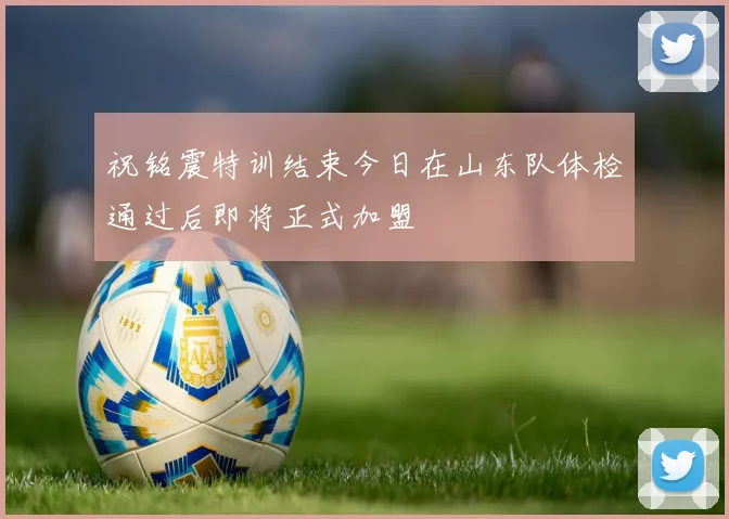 祝铭震特训结束今日在山东队体检通过后即将正式加盟
