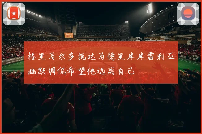 格里马尔多抵达马德里库库雷利亚幽默调侃希望他远离自己