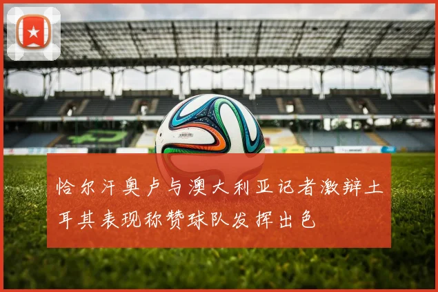 恰尔汗奥卢与澳大利亚记者激辩土耳其表现称赞球队发挥出色