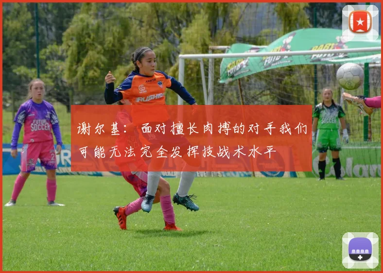 谢尔基：面对擅长肉搏的对手我们可能无法完全发挥技战术水平
