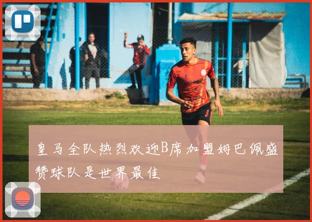 皇马全队热烈欢迎B席加盟姆巴佩盛赞球队是世界最佳
