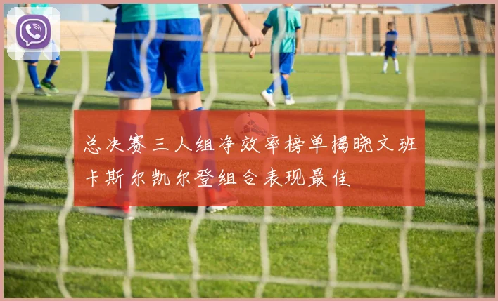 总决赛三人组净效率榜单揭晓文班卡斯尔凯尔登组合表现最佳