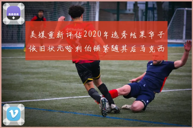 美媒重新评估2020年选秀结果华子依旧状元哈利伯顿紧随其后马克西位列探花