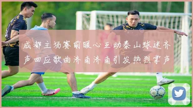 成都主场赛前暖心互动泰山球迷齐声回应歌曲济南济南引发热烈掌声