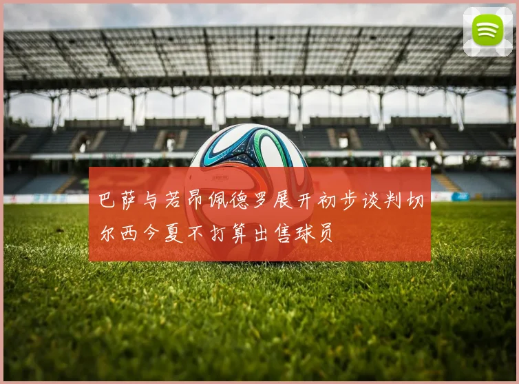 巴萨与若昂佩德罗展开初步谈判切尔西今夏不打算出售球员