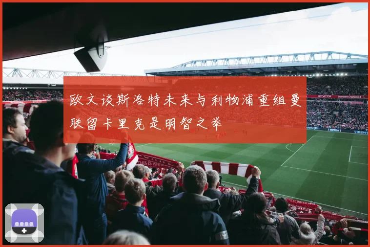 欧文谈斯洛特未来与利物浦重组曼联留卡里克是明智之举