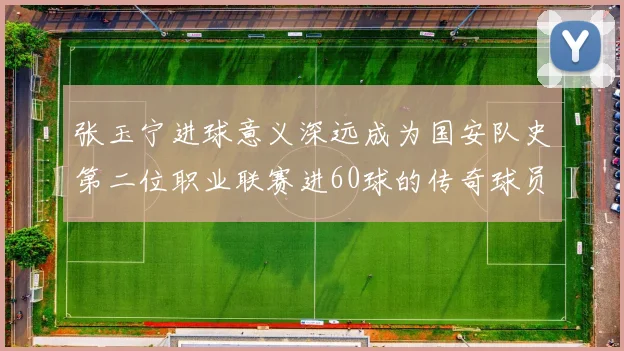 张玉宁进球意义深远成为国安队史第二位职业联赛进60球的传奇球员