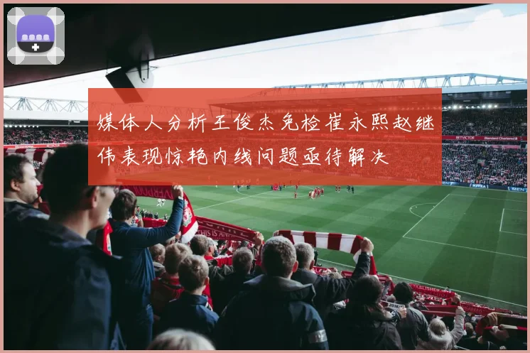 媒体人分析王俊杰免检崔永熙赵继伟表现惊艳内线问题亟待解决