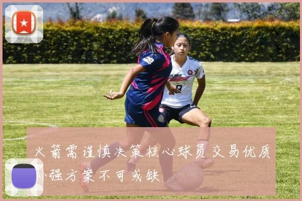 火箭需谨慎决策核心球员交易优质补强方案不可或缺