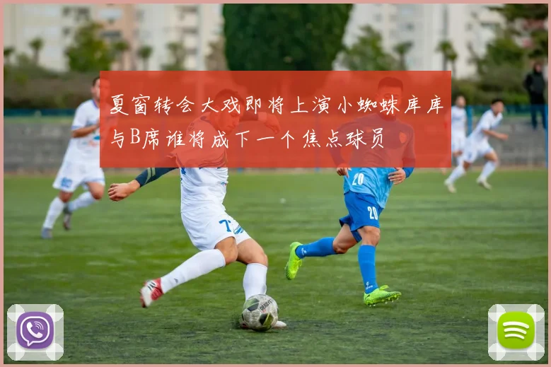 夏窗转会大戏即将上演小蜘蛛库库与B席谁将成下一个焦点球员