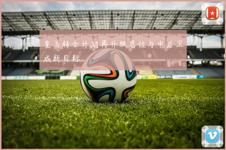 皇马转会计划再升级恩佐与中后卫成新目标