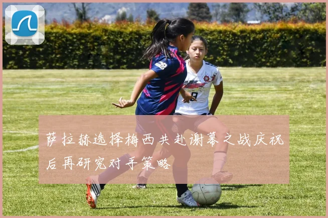 萨拉赫选择梅西共赴谢幕之战庆祝后再研究对手策略