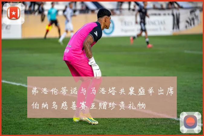 弗洛伦蒂诺与马洛塔共襄盛举出席伯纳乌慈善赛互赠珍贵礼物