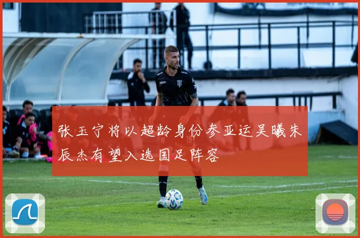 张玉宁将以超龄身份参亚运吴曦朱辰杰有望入选国足阵容