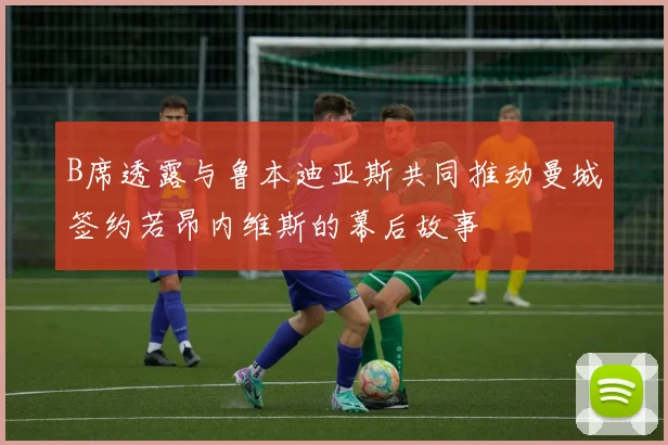 B席透露与鲁本迪亚斯共同推动曼城签约若昂内维斯的幕后故事