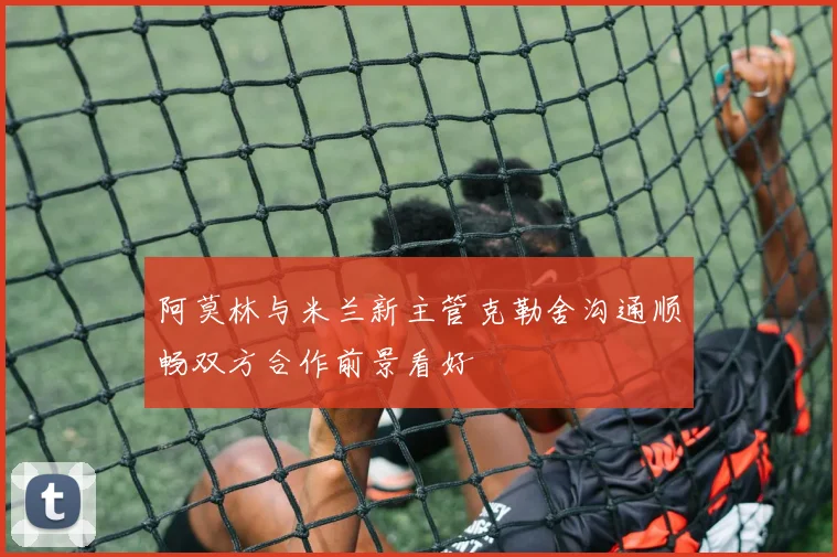 阿莫林与米兰新主管克勒舍沟通顺畅双方合作前景看好