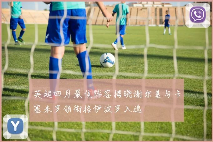 英超四月最佳阵容揭晓谢尔基与卡塞米罗领衔格伊波罗入选