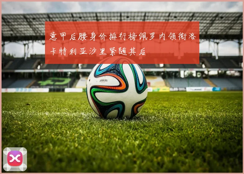 意甲后腰身价排行榜佩罗内领衔洛卡特利亚沙里紧随其后