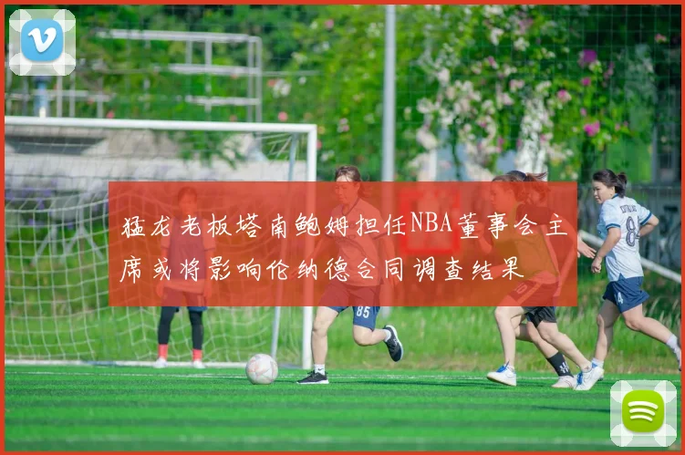 猛龙老板塔南鲍姆担任NBA董事会主席或将影响伦纳德合同调查结果